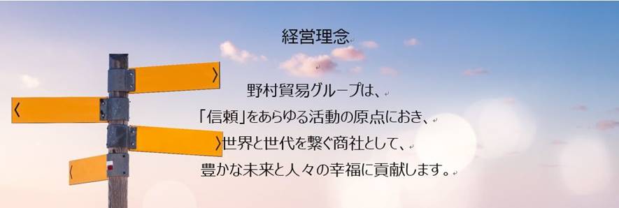 経営理念 野村貿易グループは、「信頼」をあらゆる活動の原点におき、世界と世代を繋ぐ商社として、豊かな未来と人々の幸福に貢献すます。